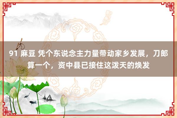 91 麻豆 凭个东说念主力量带动家乡发展，刀郎算一个，资中县已接住这泼天的焕发