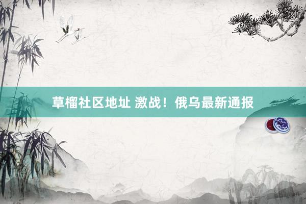 草榴社区地址 激战！俄乌最新通报