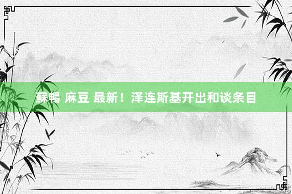 蘇暢 麻豆 最新！泽连斯基开出和谈条目