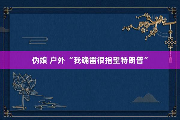 伪娘 户外 “我确凿很指望特朗普”
