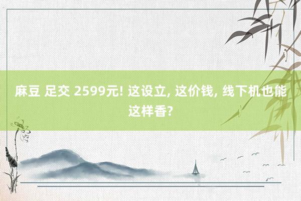 麻豆 足交 2599元! 这设立， 这价钱， 线下机也能这样香?