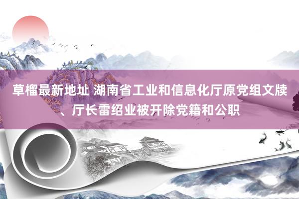 草榴最新地址 湖南省工业和信息化厅原党组文牍、厅长雷绍业被开除党籍和公职