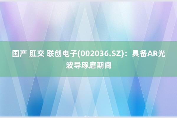 国产 肛交 联创电子(002036.SZ)：具备AR光波导琢磨期间