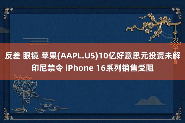 反差 眼镜 苹果(AAPL.US)10亿好意思元投资未解印尼禁令 iPhone 16系列销售受阻
