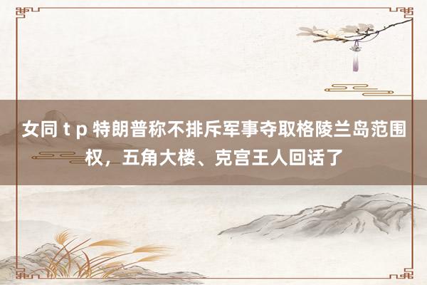 女同 t p 特朗普称不排斥军事夺取格陵兰岛范围权，五角大楼、克宫王人回话了