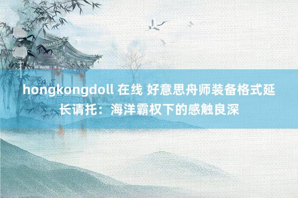 hongkongdoll 在线 好意思舟师装备格式延长请托：海洋霸权下的感触良深