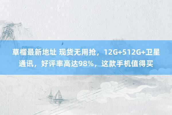草榴最新地址 现货无用抢，12G+512G+卫星通讯，好评率高达98%，这款手机值得买