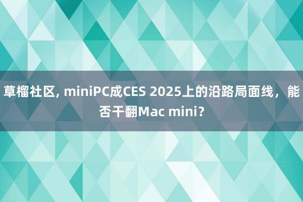 草榴社区， miniPC成CES 2025上的沿路局面线，能否干翻Mac mini？
