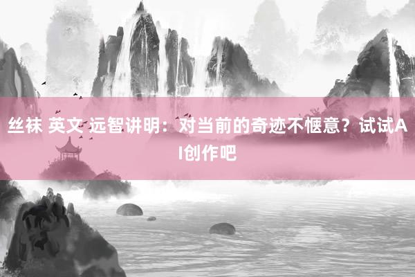 丝袜 英文 远智讲明：对当前的奇迹不惬意？试试AI创作吧