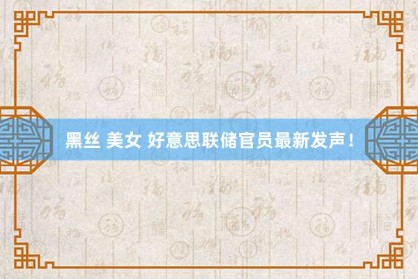 黑丝 美女 好意思联储官员最新发声！