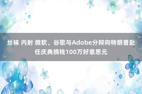 丝袜 内射 微软、谷歌与Adobe分辩向特朗普赴任庆典捐钱100万好意思元