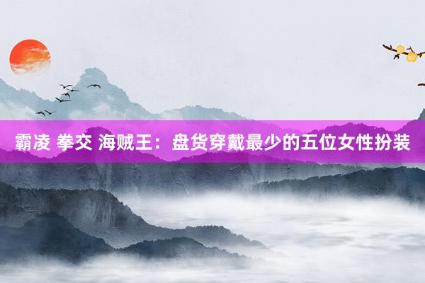 霸凌 拳交 海贼王：盘货穿戴最少的五位女性扮装