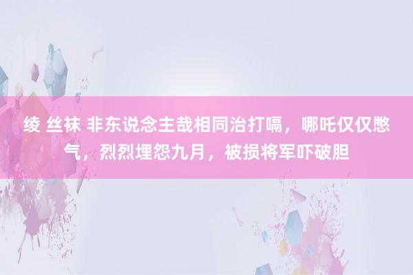 绫 丝袜 非东说念主哉相同治打嗝，哪吒仅仅憋气，烈烈埋怨九月，被损将军吓破胆