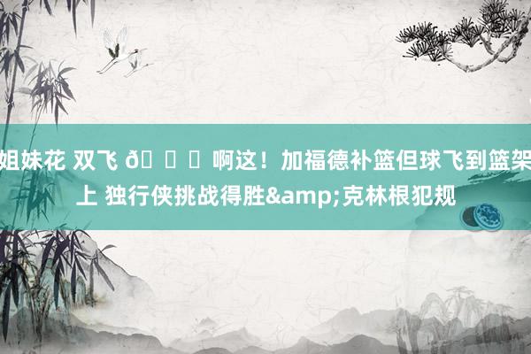 姐妹花 双飞 😂啊这！加福德补篮但球飞到篮架上 独行侠挑战得胜&克林根犯规
