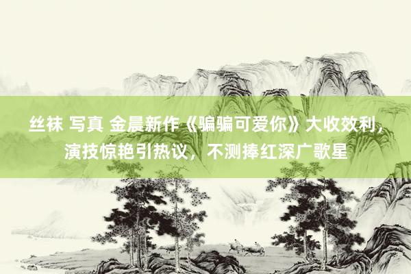 丝袜 写真 金晨新作《骗骗可爱你》大收效利，演技惊艳引热议，不测捧红深广歌星