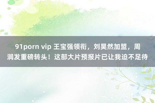 91porn vip 王宝强领衔，刘昊然加盟，周润发重磅转头！这部大片预报片已让我迫不足待