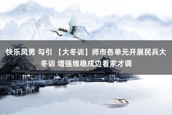 快乐风男 勾引 【大冬训】师市各单元开展民兵大冬训 增强维稳戍边看家才调