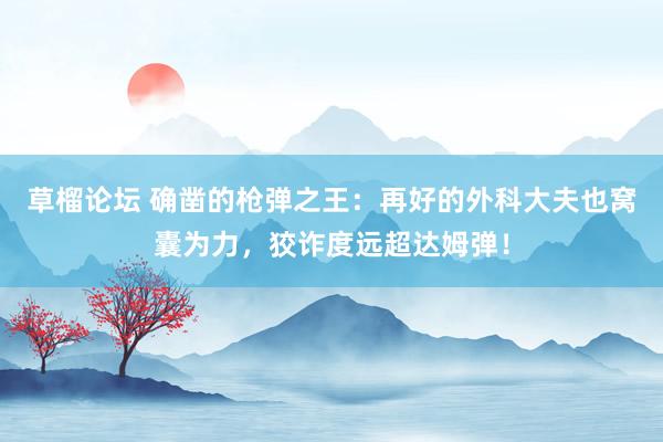 草榴论坛 确凿的枪弹之王：再好的外科大夫也窝囊为力，狡诈度远超达姆弹！