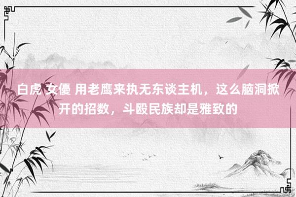 白虎 女優 用老鹰来执无东谈主机，这么脑洞掀开的招数，斗殴民族却是雅致的