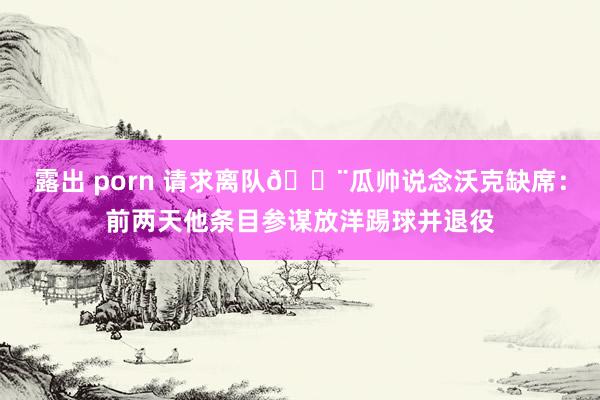 露出 porn 请求离队🚨瓜帅说念沃克缺席：前两天他条目参谋放洋踢球并退役