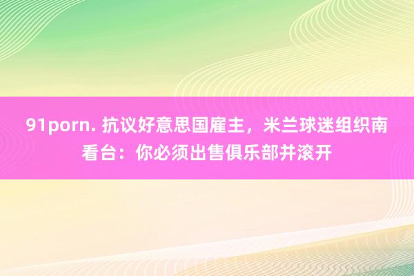 91porn. 抗议好意思国雇主，米兰球迷组织南看台：你必须出售俱乐部并滚开