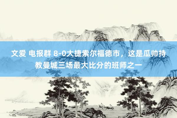 文爱 电报群 8-0大捷索尔福德市，这是瓜帅持教曼城三场最大比分的班师之一