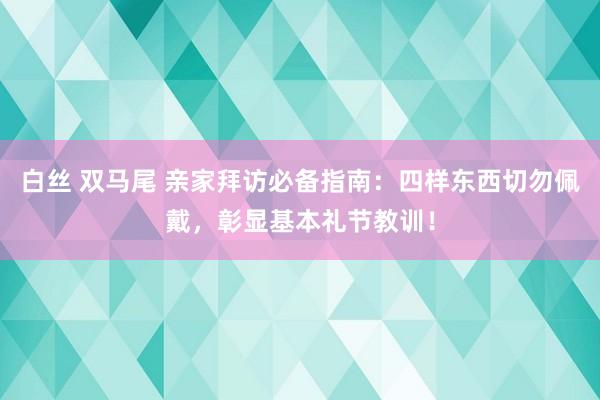 白丝 双马尾 亲家拜访必备指南：四样东西切勿佩戴，彰显基本礼节教训！