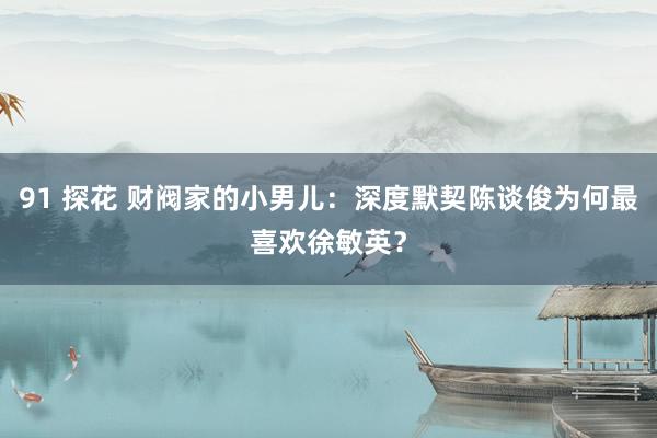 91 探花 财阀家的小男儿：深度默契陈谈俊为何最喜欢徐敏英？