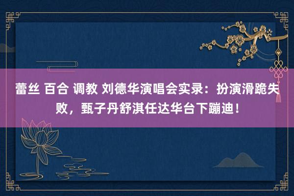 蕾丝 百合 调教 刘德华演唱会实录：扮演滑跪失败，甄子丹舒淇任达华台下蹦迪！
