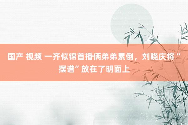 国产 视频 一齐似锦首播俩弟弟累倒，刘晓庆将“摆谱”放在了明面上