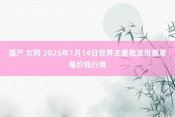 国产 女同 2025年1月14日世界主要批发市集草莓价钱行情