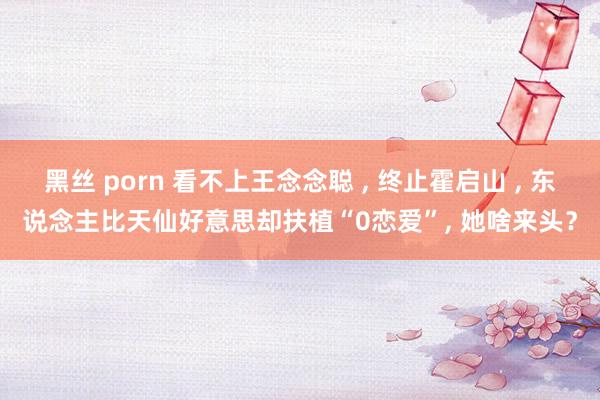 黑丝 porn 看不上王念念聪 ， 终止霍启山 ， 东说念主比天仙好意思却扶植“0恋爱”， 她啥来头？