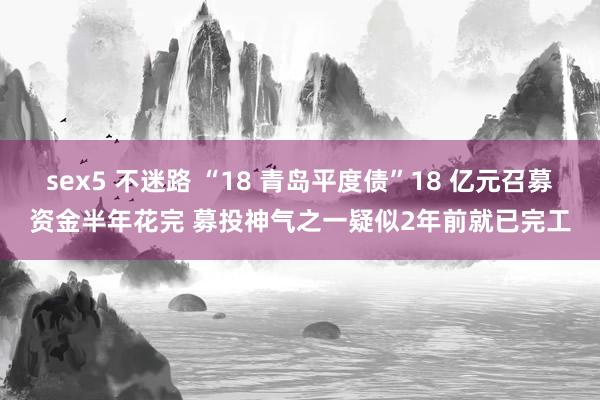 sex5 不迷路 “18 青岛平度债”18 亿元召募资金半年花完 募投神气之一疑似2年前就已完工