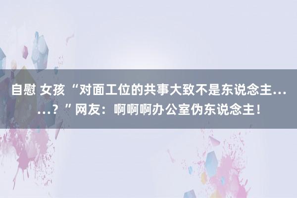 自慰 女孩 “对面工位的共事大致不是东说念主……？”网友：啊啊啊办公室伪东说念主！