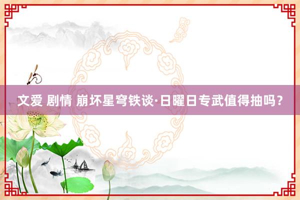 文爱 剧情 崩坏星穹铁谈·日曜日专武值得抽吗？
