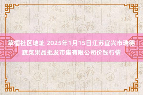草榴社区地址 2025年1月15日江苏宜兴市瑞德蔬菜果品批发市集有限公司价钱行情
