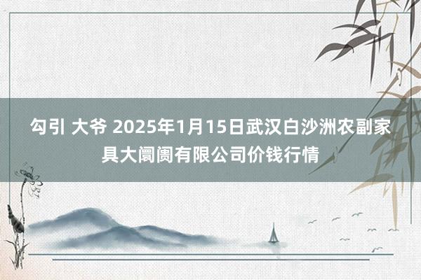 勾引 大爷 2025年1月15日武汉白沙洲农副家具大阛阓有限公司价钱行情