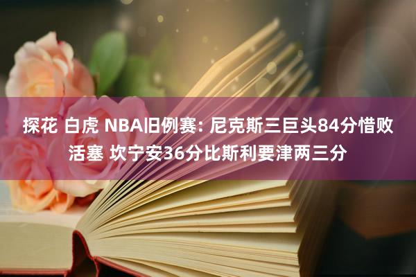 探花 白虎 NBA旧例赛: 尼克斯三巨头84分惜败活塞 坎宁安36分比斯利要津两三分