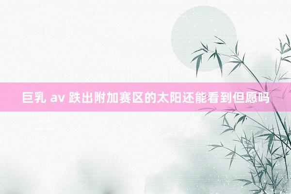 巨乳 av 跌出附加赛区的太阳还能看到但愿吗