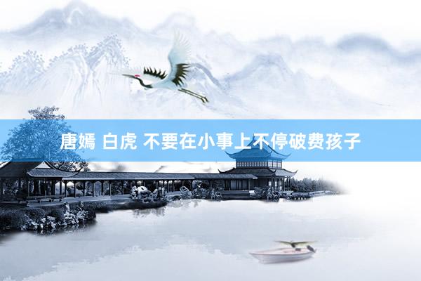 唐嫣 白虎 不要在小事上不停破费孩子