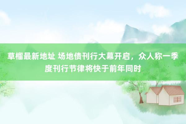 草榴最新地址 场地债刊行大幕开启，众人称一季度刊行节律将快于前年同时
