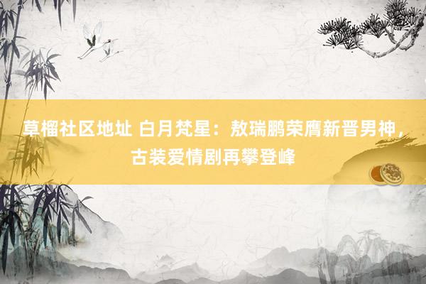 草榴社区地址 白月梵星：敖瑞鹏荣膺新晋男神，古装爱情剧再攀登峰
