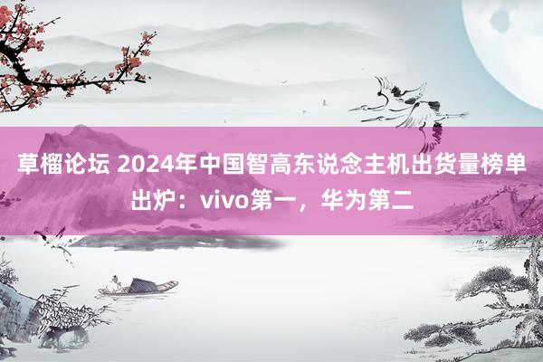 草榴论坛 2024年中国智高东说念主机出货量榜单出炉：vivo第一，华为第二