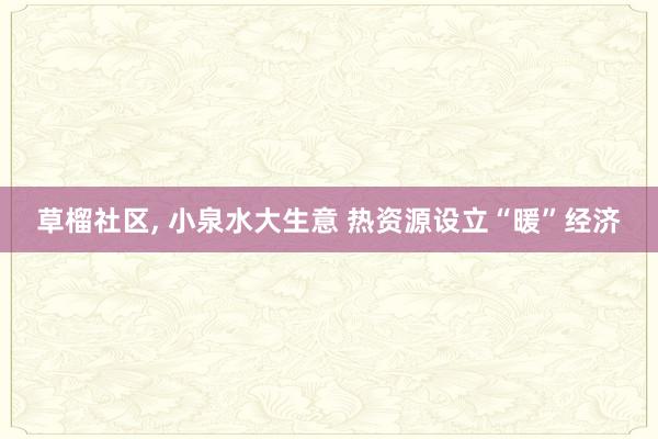 草榴社区， 小泉水大生意 热资源设立“暖”经济