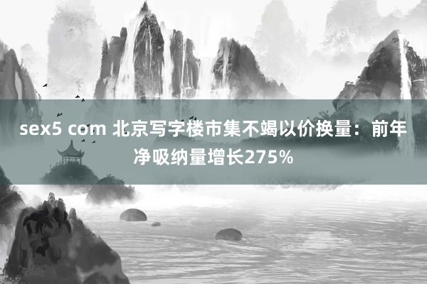sex5 com 北京写字楼市集不竭以价换量：前年净吸纳量增长275%