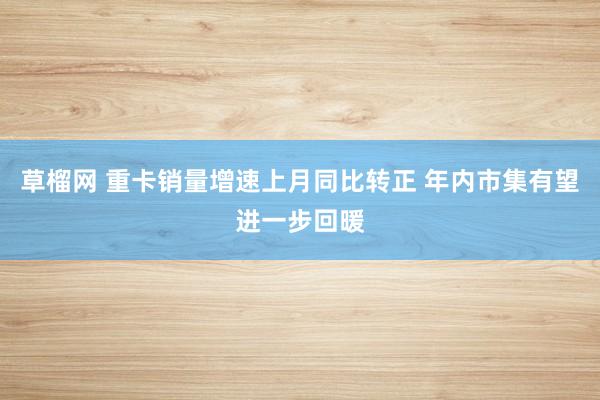 草榴网 重卡销量增速上月同比转正 年内市集有望进一步回暖
