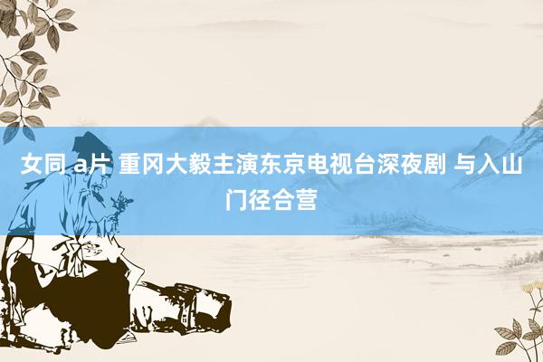女同 a片 重冈大毅主演东京电视台深夜剧 与入山门径合营