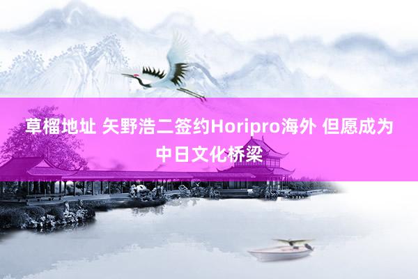 草榴地址 矢野浩二签约Horipro海外 但愿成为中日文化桥梁