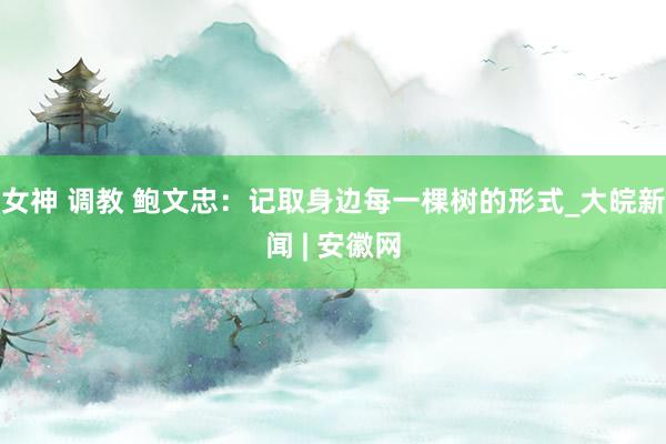 女神 调教 鲍文忠：记取身边每一棵树的形式_大皖新闻 | 安徽网