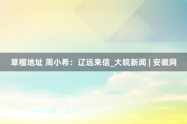 草榴地址 周小希：辽远来信_大皖新闻 | 安徽网